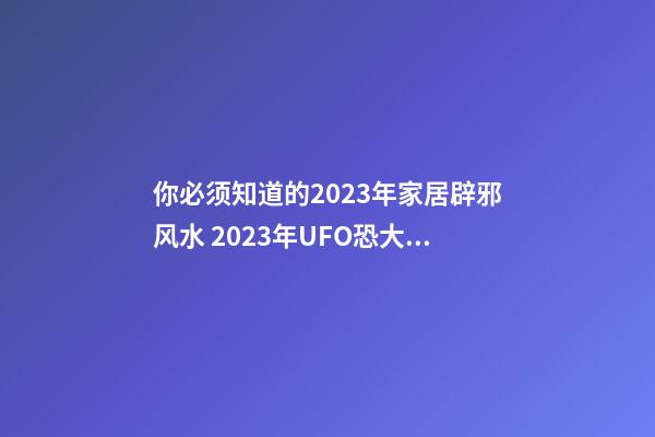 你必须知道的2023年家居辟邪风水 2023年UFO恐大爆发?